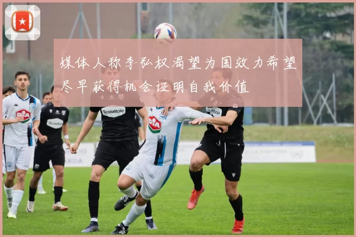 媒体人称李弘权渴望为国效力希望尽早获得机会证明自我价值