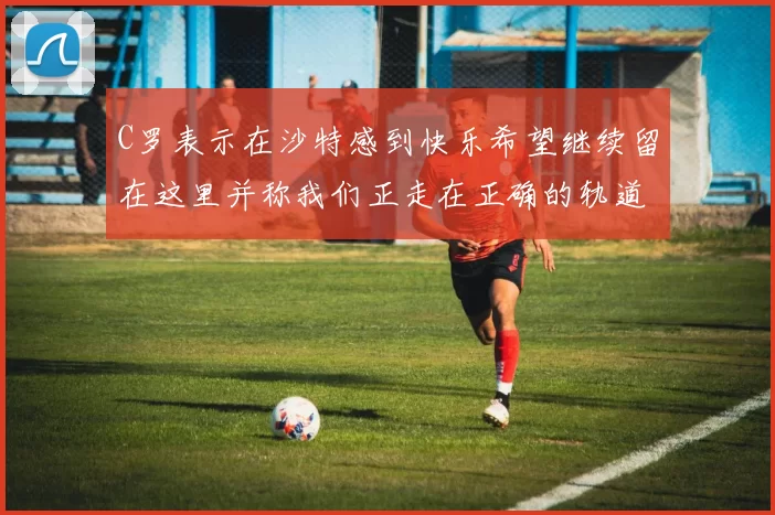 C罗表示在沙特感到快乐希望继续留在这里并称我们正走在正确的轨道上