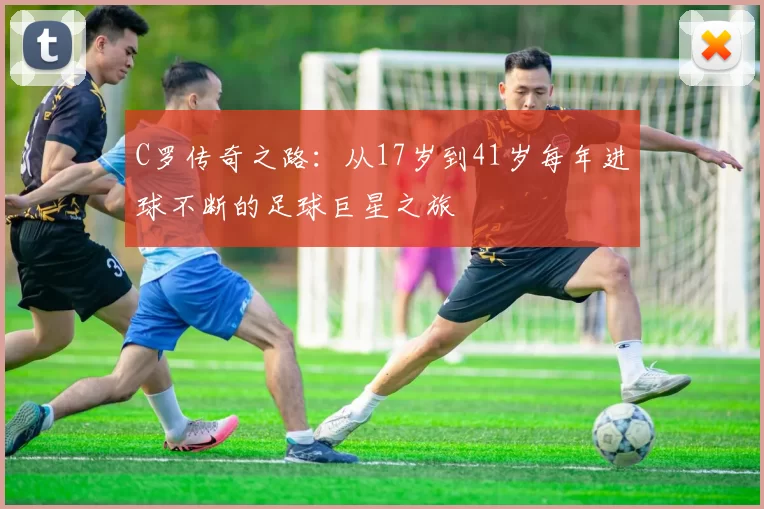 C罗传奇之路：从17岁到41岁每年进球不断的足球巨星之旅