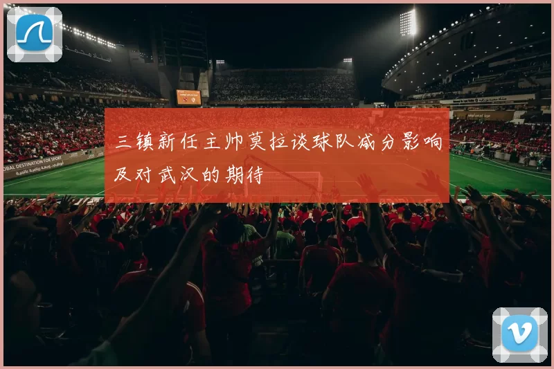 三镇新任主帅莫拉谈球队减分影响及对武汉的期待