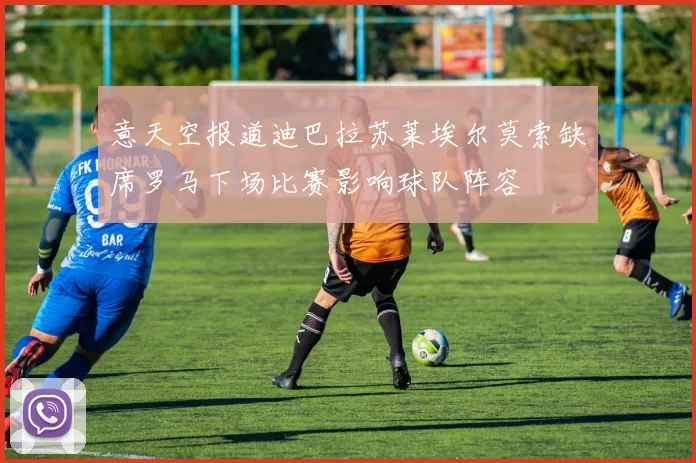 意天空报道迪巴拉苏莱埃尔莫索缺席罗马下场比赛影响球队阵容