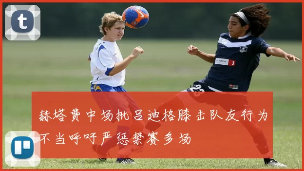 赫塔费中场批吕迪格膝击队友行为不当呼吁严惩禁赛多场