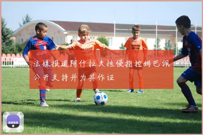 法媒报道阿什拉夫性侵指控姆巴佩公开支持并为其作证
