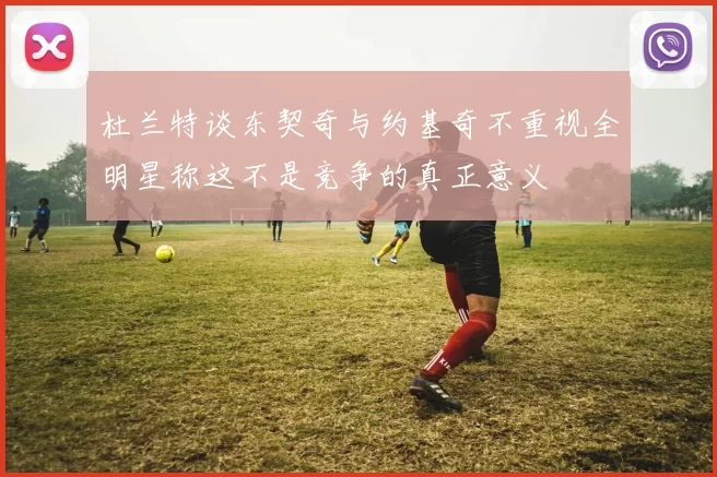 杜兰特谈东契奇与约基奇不重视全明星称这不是竞争的真正意义