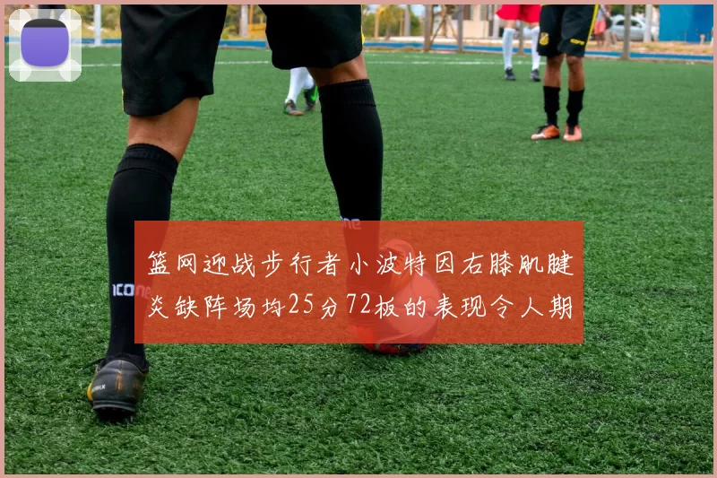 篮网迎战步行者小波特因右膝肌腱炎缺阵场均25分72板的表现令人期待