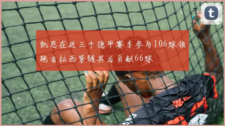 凯恩在近三个德甲赛季参与106球领跑吉拉西紧随其后贡献66球