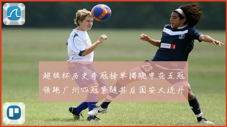 超级杯历史夺冠榜单揭晓申花五冠领跑广州四冠紧随其后国安大连并列第三