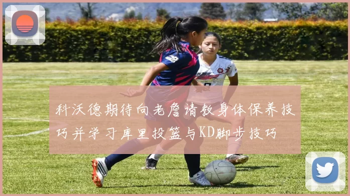 科沃德期待向老詹请教身体保养技巧并学习库里投篮与KD脚步技巧