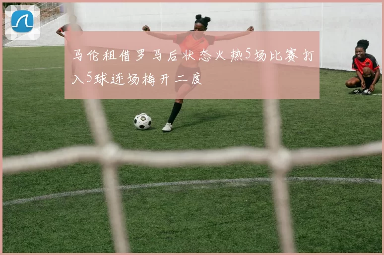 马伦租借罗马后状态火热5场比赛打入5球连场梅开二度
