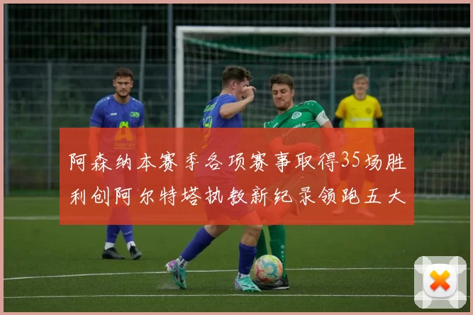阿森纳本赛季各项赛事取得35场胜利创阿尔特塔执教新纪录领跑五大联赛