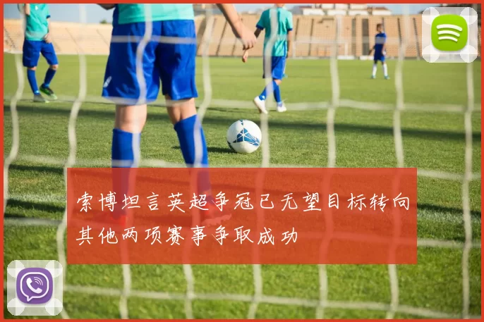 索博坦言英超争冠已无望目标转向其他两项赛事争取成功