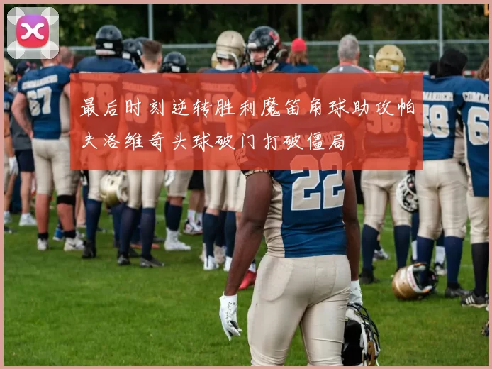 最后时刻逆转胜利魔笛角球助攻帕夫洛维奇头球破门打破僵局