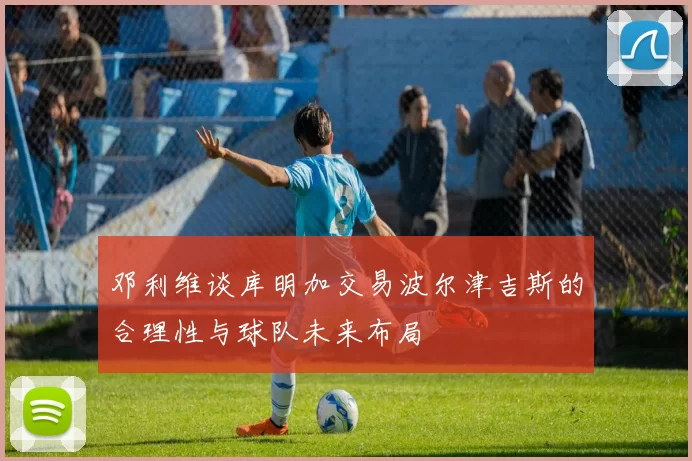 邓利维谈库明加交易波尔津吉斯的合理性与球队未来布局