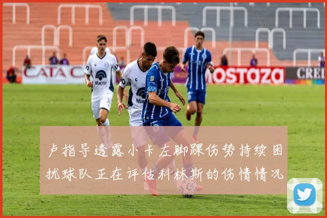 卢指导透露小卡左脚踝伤势持续困扰球队正在评估科林斯的伤情情况