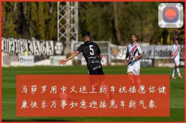 马萨罗用中文送上新年祝福愿你健康快乐万事如意迎接兔年新气象