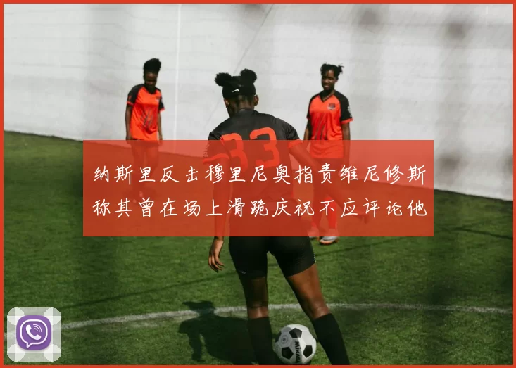 纳斯里反击穆里尼奥指责维尼修斯称其曾在场上滑跪庆祝不应评论他人