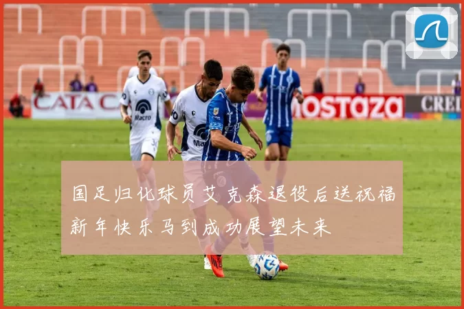 国足归化球员艾克森退役后送祝福新年快乐马到成功展望未来