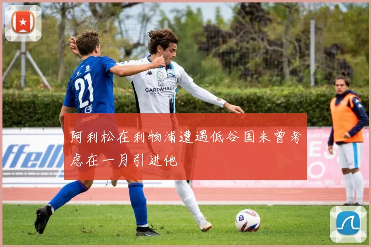 阿利松在利物浦遭遇低谷国米曾考虑在一月引进他