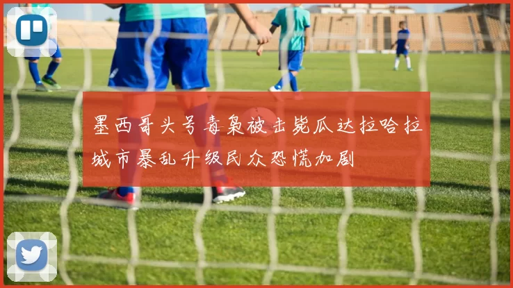 墨西哥头号毒枭被击毙瓜达拉哈拉城市暴乱升级民众恐慌加剧