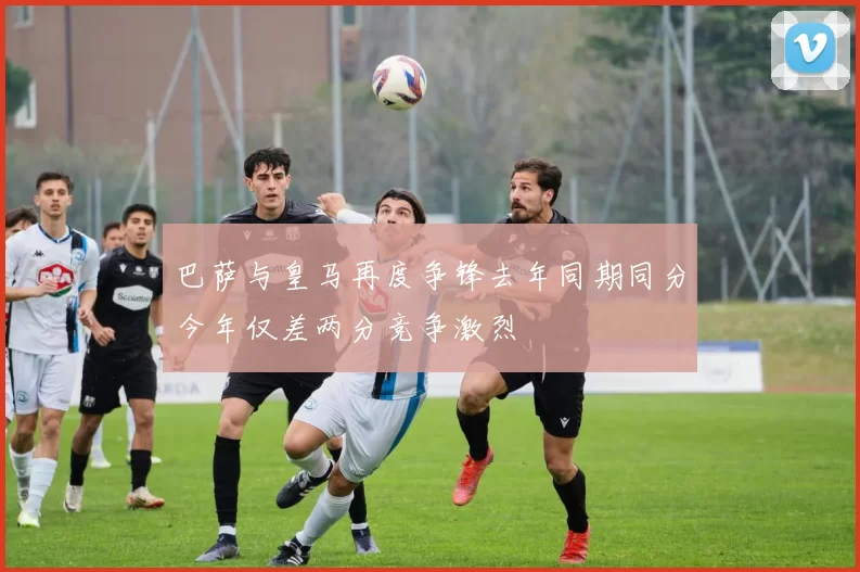巴萨与皇马再度争锋去年同期同分今年仅差两分竞争激烈