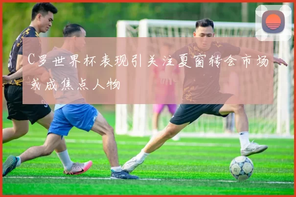 C罗世界杯表现引关注夏窗转会市场或成焦点人物