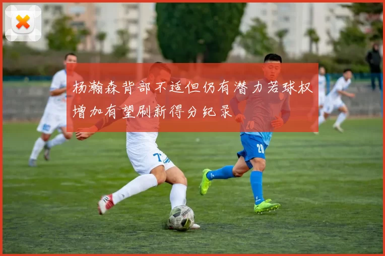 杨瀚森背部不适但仍有潜力若球权增加有望刷新得分纪录