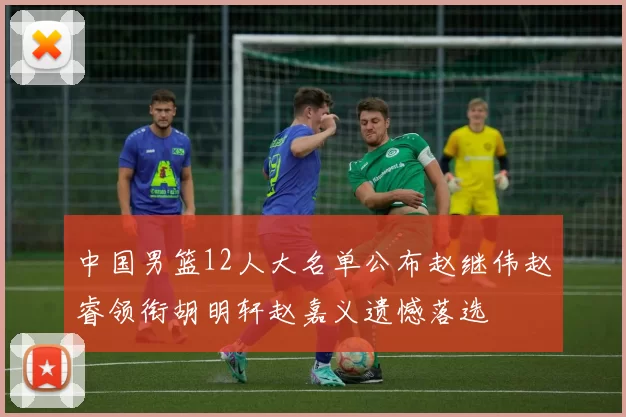中国男篮12人大名单公布赵继伟赵睿领衔胡明轩赵嘉义遗憾落选