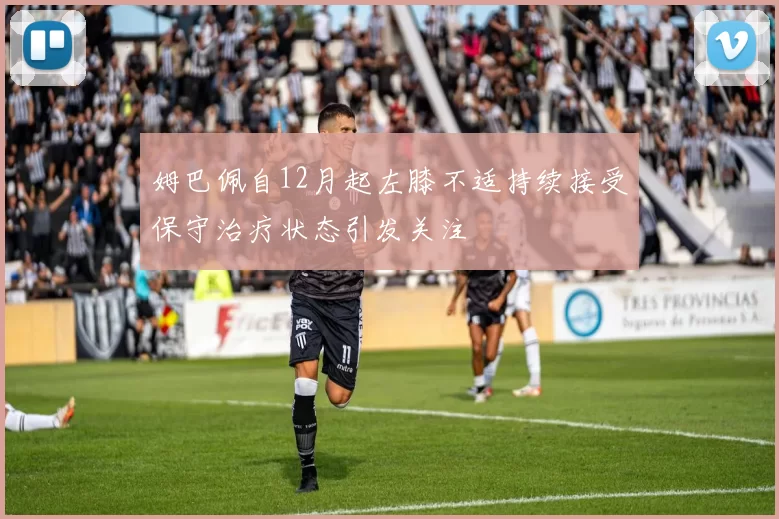 姆巴佩自12月起左膝不适持续接受保守治疗状态引发关注