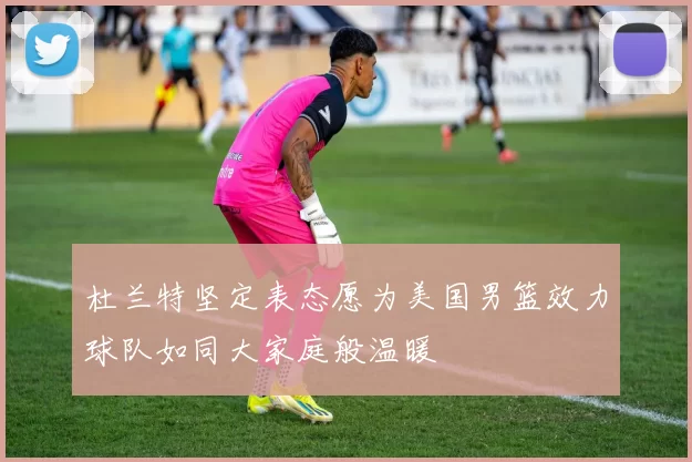 杜兰特坚定表态愿为美国男篮效力球队如同大家庭般温暖