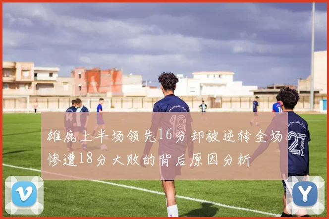 雄鹿上半场领先16分却被逆转全场惨遭18分大败的背后原因分析