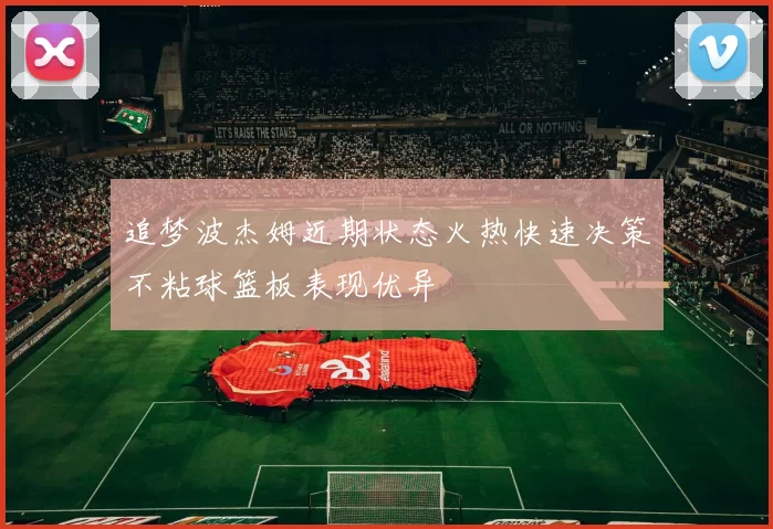 追梦波杰姆近期状态火热快速决策不粘球篮板表现优异